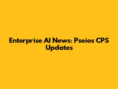 Enterprise AI News: Pseios CPS Updates