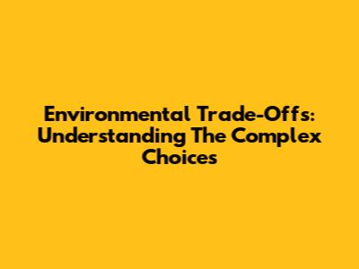 Environmental Trade-Offs: Understanding The Complex Choices