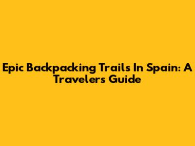 Epic Backpacking Trails In Spain: A Traveler's Guide