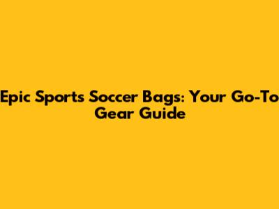 Epic Sports Soccer Bags: Your Go-To Gear Guide