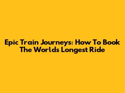 Epic Train Journeys: How To Book The World's Longest Ride