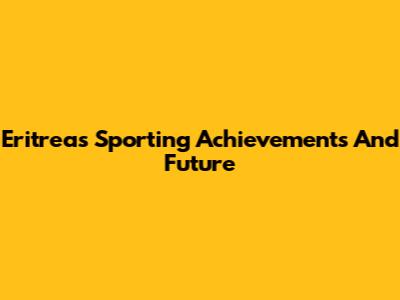 Eritrea's Sporting Achievements And Future