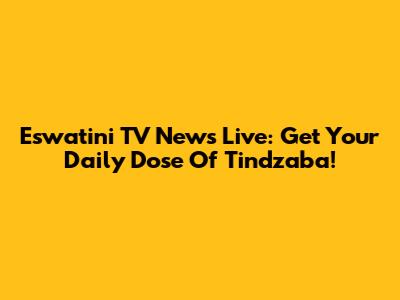 Eswatini TV News Live: Get Your Daily Dose Of Tindzaba!