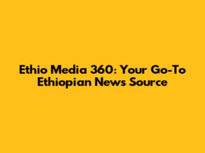 Ethio Media 360: Your Go-To Ethiopian News Source