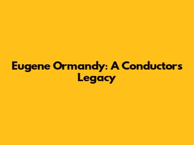 Eugene Ormandy: A Conductor's Legacy