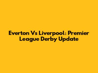 Everton Vs Liverpool: Premier League Derby Update