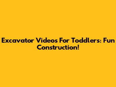 Excavator Videos For Toddlers: Fun Construction!