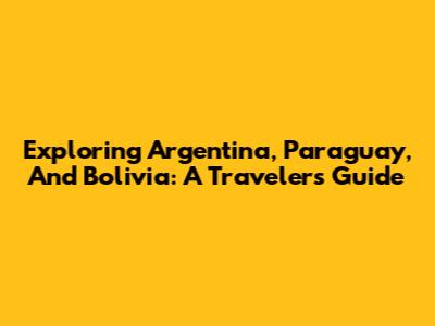 Exploring Argentina, Paraguay, And Bolivia: A Traveler's Guide