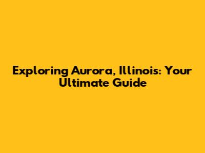 Exploring Aurora, Illinois: Your Ultimate Guide