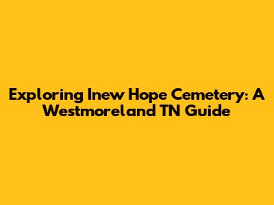 Exploring Inew Hope Cemetery: A Westmoreland TN Guide