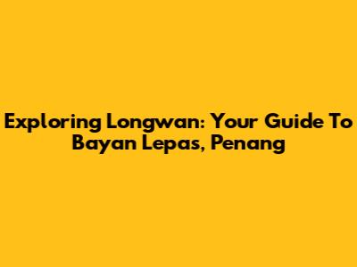 Exploring Longwan: Your Guide To Bayan Lepas, Penang