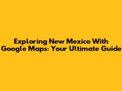 Exploring New Mexico With Google Maps: Your Ultimate Guide