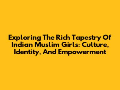 Exploring The Rich Tapestry Of Indian Muslim Girls: Culture, Identity, And Empowerment