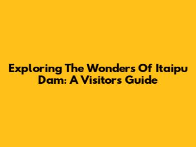 Exploring The Wonders Of Itaipu Dam: A Visitor's Guide