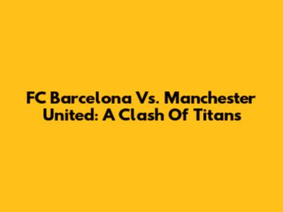 FC Barcelona Vs. Manchester United: A Clash Of Titans