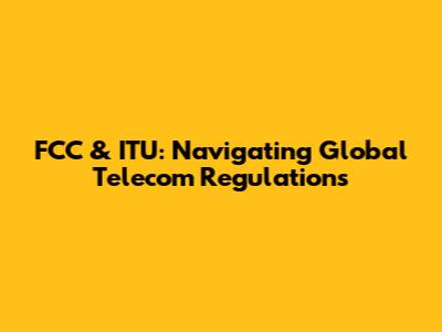 FCC & ITU: Navigating Global Telecom Regulations