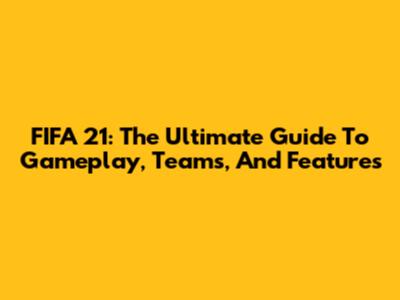FIFA 21: The Ultimate Guide To Gameplay, Teams, And Features