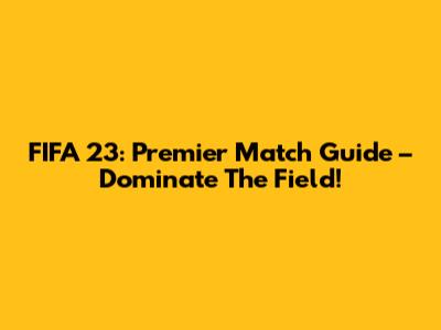 FIFA 23: Premier Match Guide – Dominate The Field!