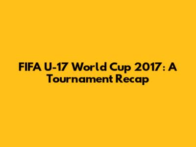 FIFA U-17 World Cup 2017: A Tournament Recap