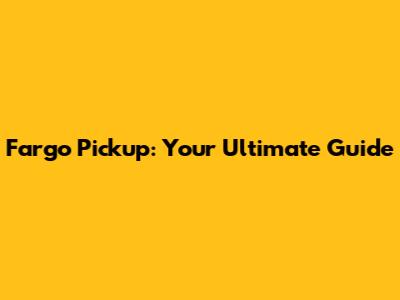 Fargo Pickup: Your Ultimate Guide