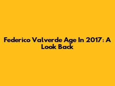 Federico Valverde Age In 2017: A Look Back