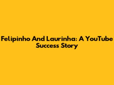 Felipinho And Laurinha: A YouTube Success Story