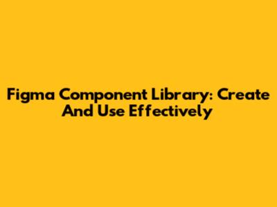 Figma Component Library: Create And Use Effectively