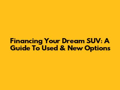 Financing Your Dream SUV: A Guide To Used & New Options