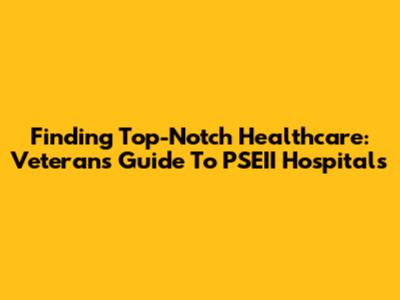 Finding Top-Notch Healthcare: Veterans' Guide To PSEII Hospitals