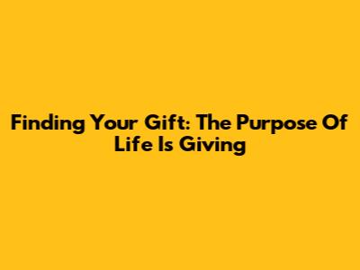 Finding Your Gift: The Purpose Of Life Is Giving