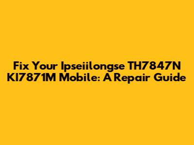 Fix Your Ipseiilongse TH7847N KI7871M Mobile: A Repair Guide