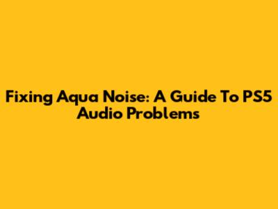 Fixing Aqua Noise: A Guide To PS5 Audio Problems