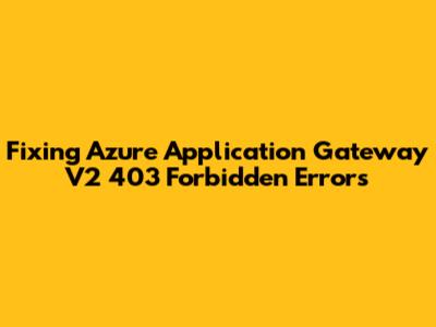 Fixing Azure Application Gateway V2 403 Forbidden Errors
