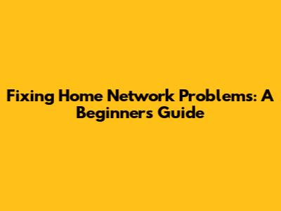 Fixing Home Network Problems: A Beginner's Guide