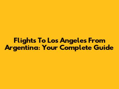 Flights To Los Angeles From Argentina: Your Complete Guide