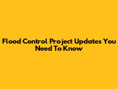 Flood Control Project Updates You Need To Know