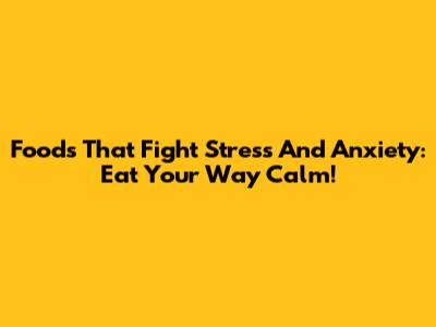 Foods That Fight Stress And Anxiety: Eat Your Way Calm!