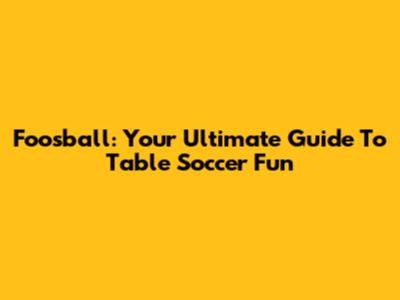 Foosball: Your Ultimate Guide To Table Soccer Fun