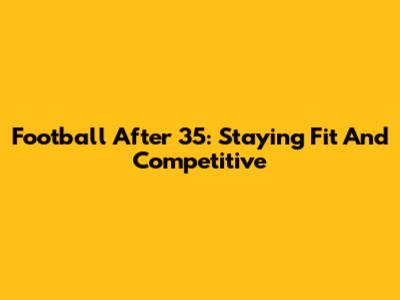Football After 35: Staying Fit And Competitive