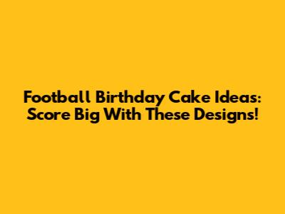 Football Birthday Cake Ideas: Score Big With These Designs!