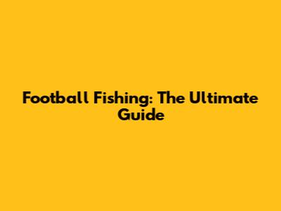 Football Fishing: The Ultimate Guide