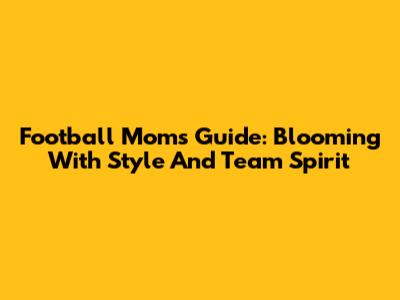 Football Mom's Guide: Blooming With Style And Team Spirit