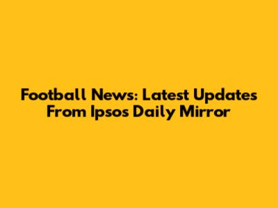 Football News: Latest Updates From Ipsos Daily Mirror