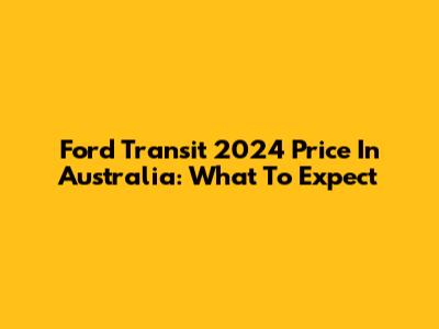 Ford Transit 2024 Price In Australia: What To Expect