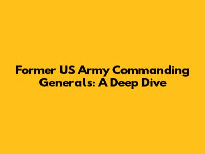 Former US Army Commanding Generals: A Deep Dive