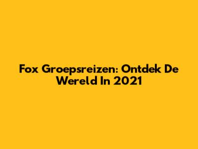 Fox Groepsreizen: Ontdek De Wereld In 2021
