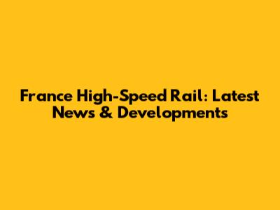 France High-Speed Rail: Latest News & Developments