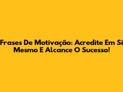 Frases De Motivação: Acredite Em Si Mesmo E Alcance O Sucesso!