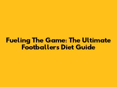 Fueling The Game: The Ultimate Footballer's Diet Guide