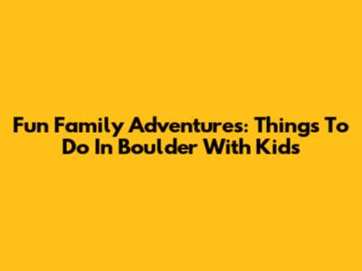 Fun Family Adventures: Things To Do In Boulder With Kids